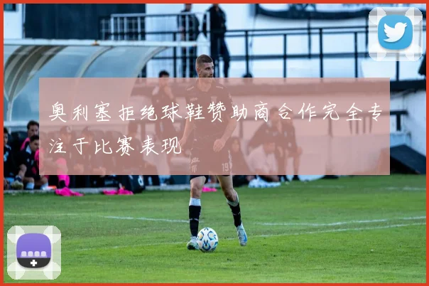 奥利塞拒绝球鞋赞助商合作完全专注于比赛表现