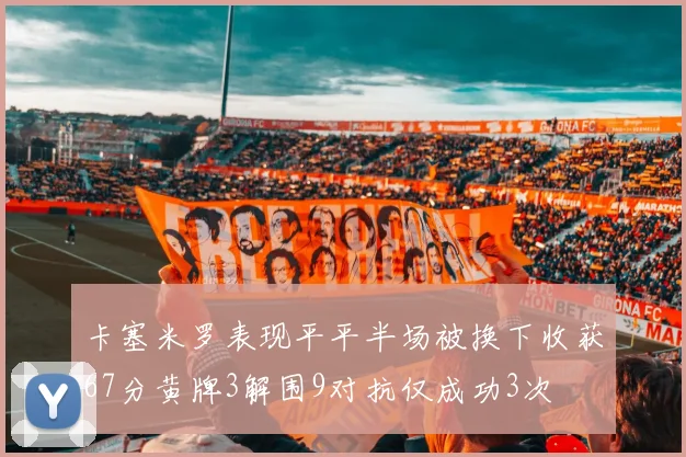卡塞米罗表现平平半场被换下收获67分黄牌3解围9对抗仅成功3次