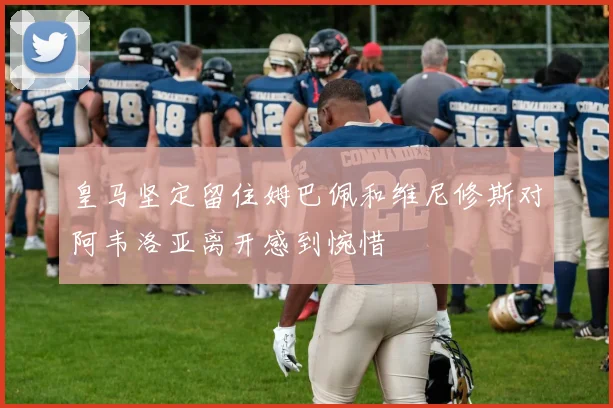 皇马坚定留住姆巴佩和维尼修斯对阿韦洛亚离开感到惋惜