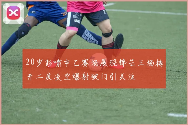 20岁彭啸中乙赛场展现锋芒三场梅开二度凌空爆射破门引关注