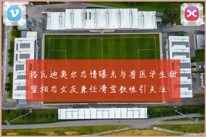 格瓦迪奥尔恋情曝光与兽医学生甜蜜相恋女友兼任滑雪教练引关注