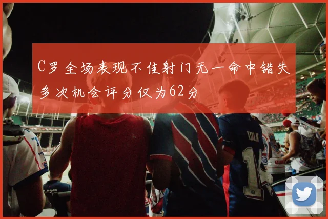 C罗全场表现不佳射门无一命中错失多次机会评分仅为62分