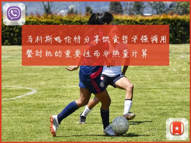 马科斯略伦特分享饮食哲学强调用餐时机的重要性而非热量计算
