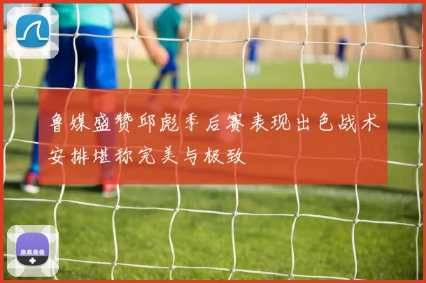 鲁媒盛赞邱彪季后赛表现出色战术安排堪称完美与极致