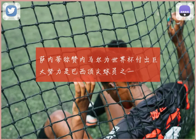 萨内蒂称赞内马尔为世界杯付出巨大努力是巴西顶尖球员之一