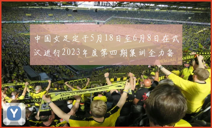 中国女足定于5月18日至6月8日在武汉进行2023年度第四期集训全力备战国际赛事