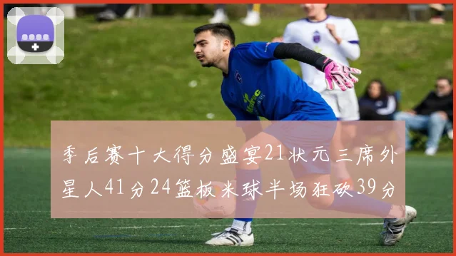 季后赛十大得分盛宴21状元三席外星人41分24篮板米球半场狂砍39分