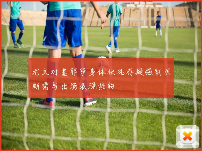 尤文对基耶萨身体状况存疑强制买断需与出场表现挂钩