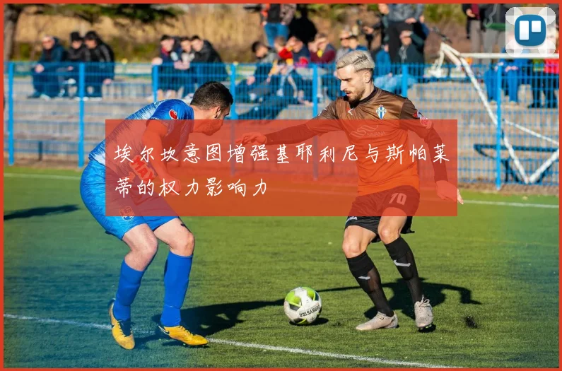 埃尔坎意图增强基耶利尼与斯帕莱蒂的权力影响力