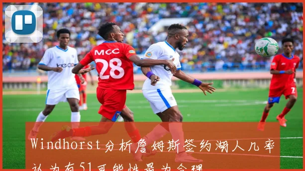 Windhorst分析詹姆斯签约湖人几率认为有51可能性最为合理