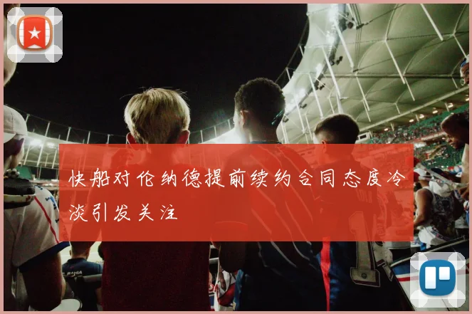 快船对伦纳德提前续约合同态度冷淡引发关注