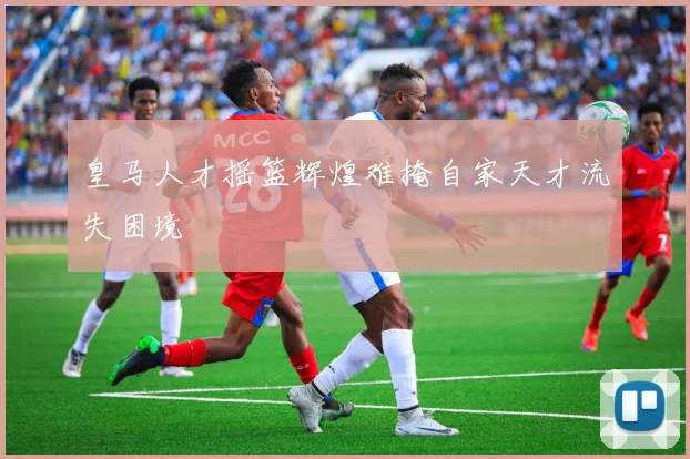 皇马人才摇篮辉煌难掩自家天才流失困境
