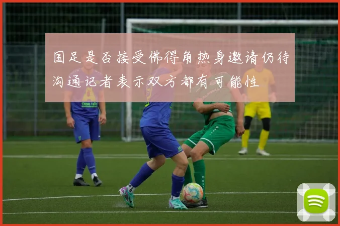 国足是否接受佛得角热身邀请仍待沟通记者表示双方都有可能性