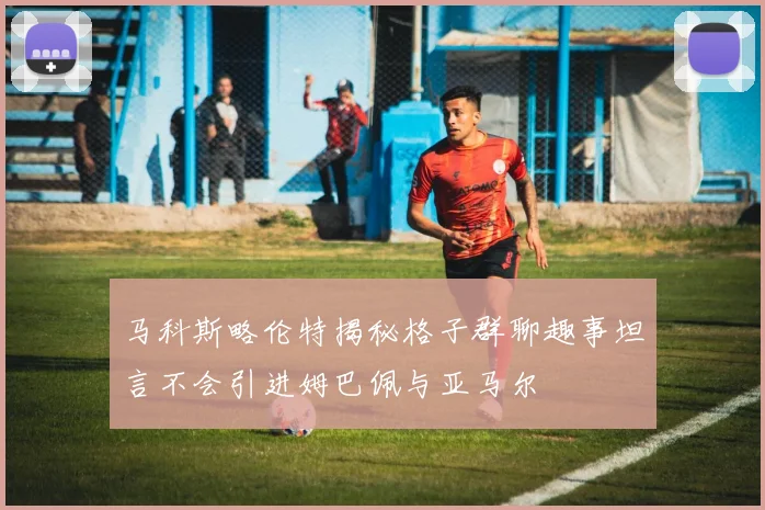 马科斯略伦特揭秘格子群聊趣事坦言不会引进姆巴佩与亚马尔