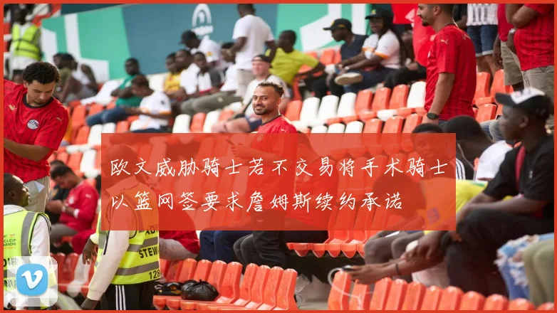 欧文威胁骑士若不交易将手术骑士以篮网签要求詹姆斯续约承诺