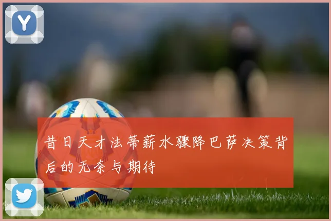 昔日天才法蒂薪水骤降巴萨决策背后的无奈与期待