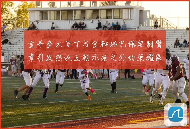 金手套大马丁与金靴姆巴佩定制臂章引发热议五朝元老之外的荣耀象征