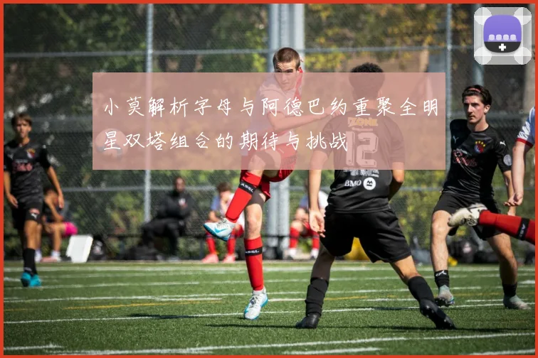 小莫解析字母与阿德巴约重聚全明星双塔组合的期待与挑战