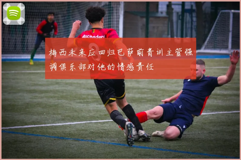 梅西未来应回归巴萨前青训主管强调俱乐部对他的情感责任