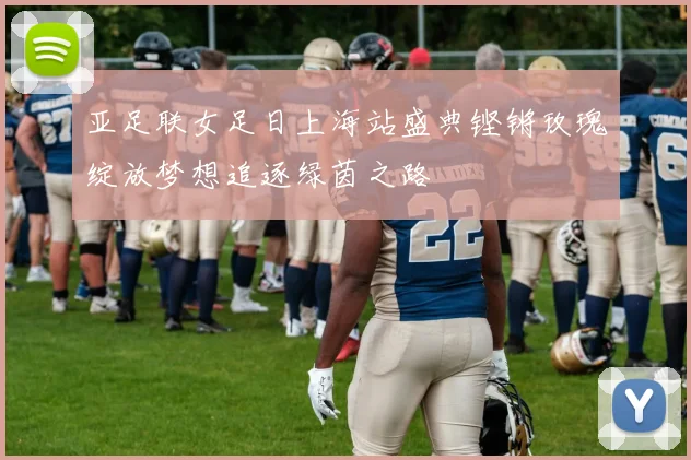 亚足联女足日上海站盛典铿锵玫瑰绽放梦想追逐绿茵之路