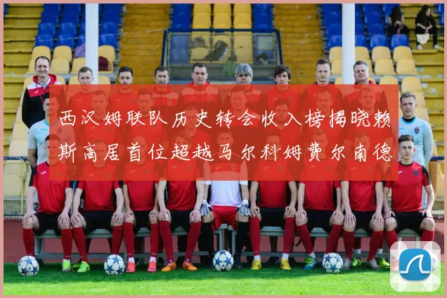 西汉姆联队历史转会收入榜揭晓赖斯高居首位超越马尔科姆费尔南德斯
