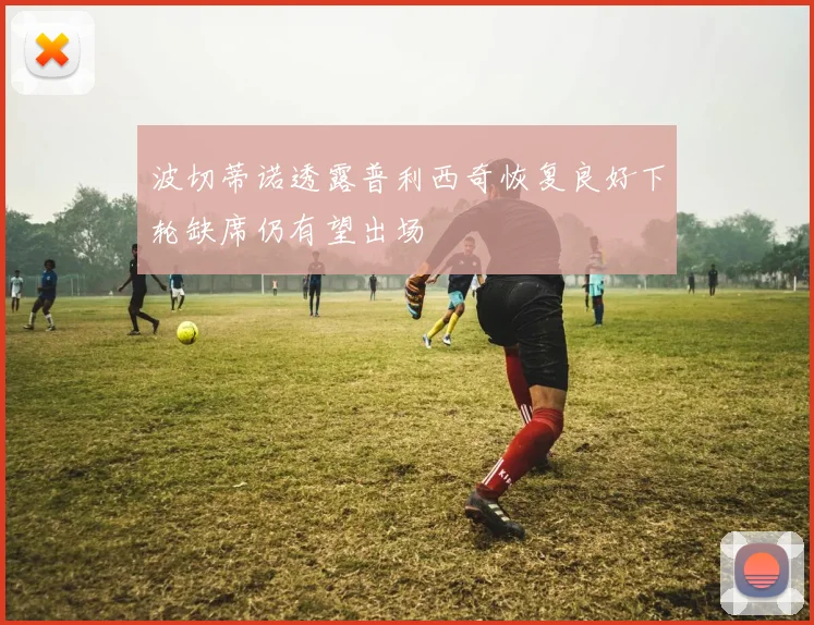 波切蒂诺透露普利西奇恢复良好下轮缺席仍有望出场
