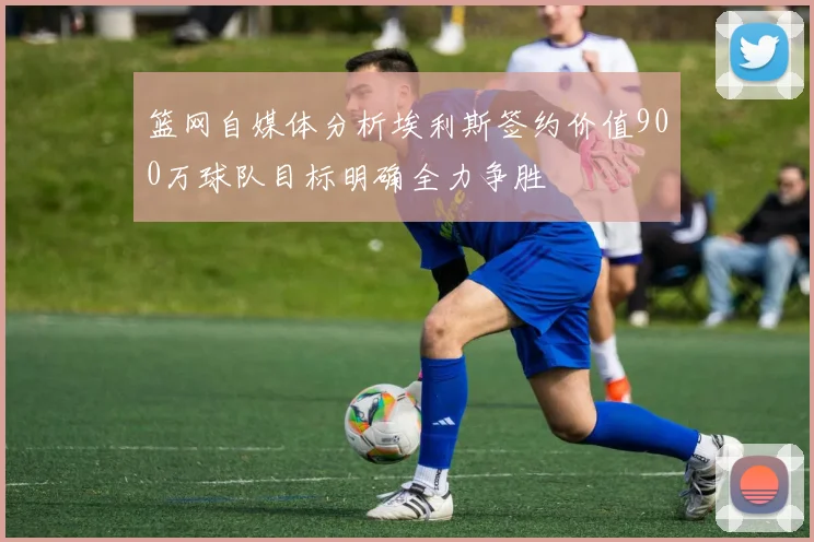篮网自媒体分析埃利斯签约价值900万球队目标明确全力争胜
