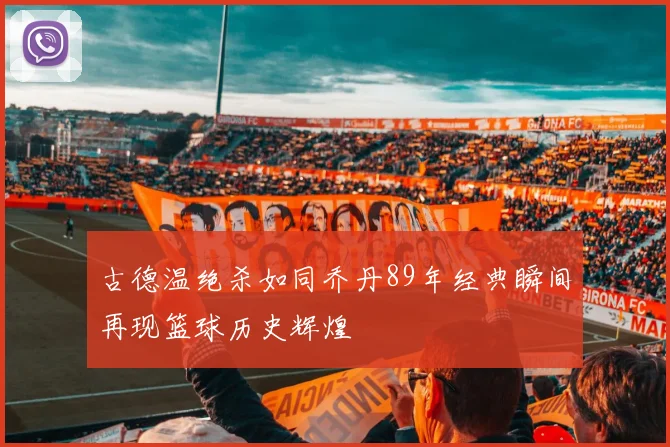 古德温绝杀如同乔丹89年经典瞬间再现篮球历史辉煌