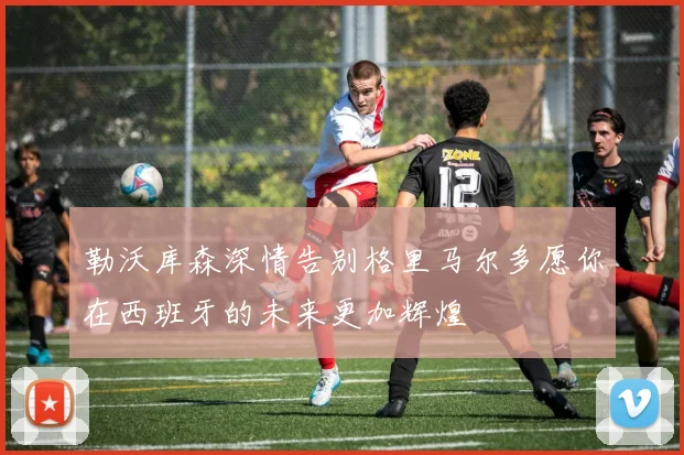 勒沃库森深情告别格里马尔多愿你在西班牙的未来更加辉煌