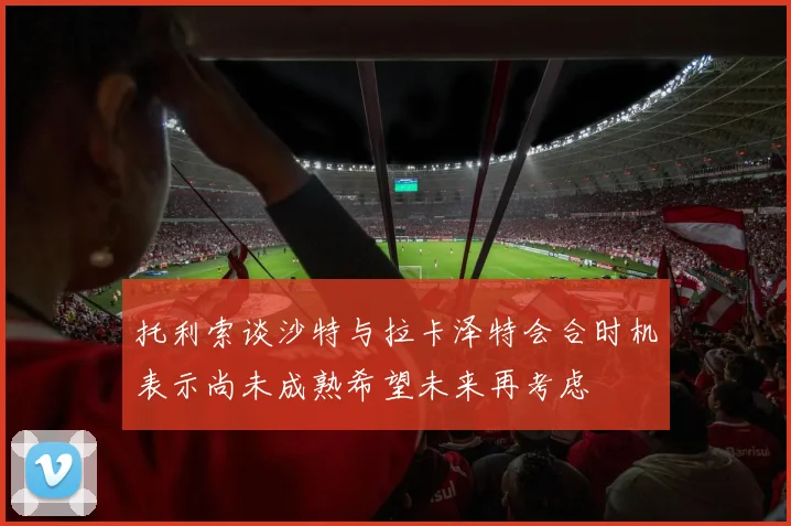 托利索谈沙特与拉卡泽特会合时机表示尚未成熟希望未来再考虑