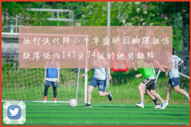 独行侠对阵公牛华盛顿因脚踝扭伤缺席场均147分74板的他将缺阵
